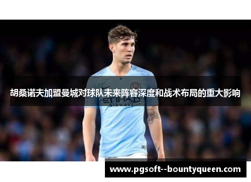 胡桑诺夫加盟曼城对球队未来阵容深度和战术布局的重大影响 胡桑诺夫加盟曼城对球队未来阵容深度和战术布局的重大影响