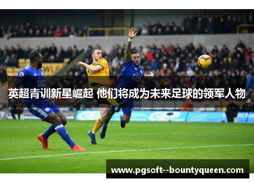 英超青训新星崛起 他们将成为未来足球的领军人物