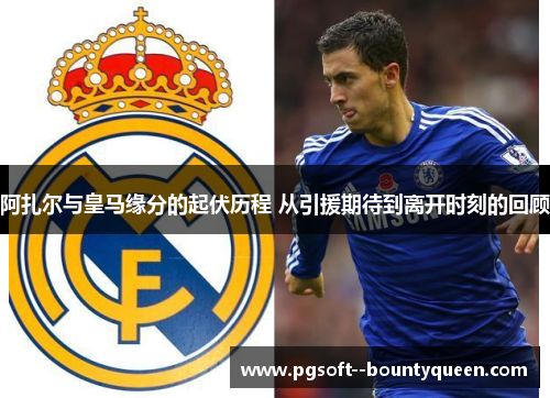 阿扎尔与皇马缘分的起伏历程 从引援期待到离开时刻的回顾