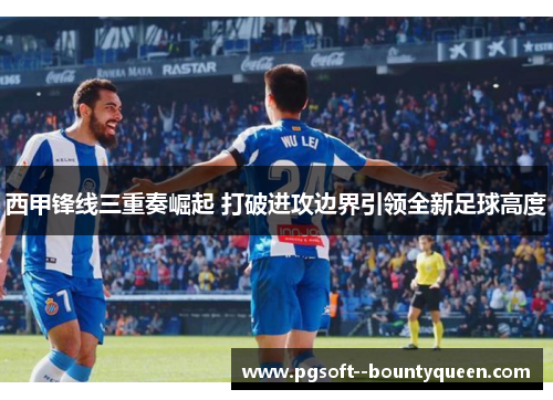 西甲锋线三重奏崛起 打破进攻边界引领全新足球高度