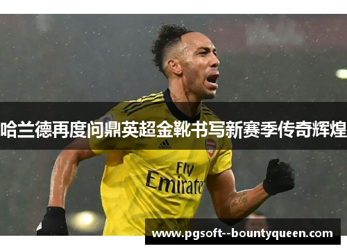 哈兰德再度问鼎英超金靴书写新赛季传奇辉煌 哈兰德再度问鼎英超金靴书写新赛季传奇辉煌